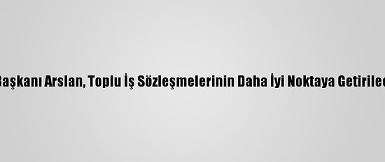 Hak-İş Genel Başkanı Arslan, Toplu İş Sözleşmelerinin Daha İyi Noktaya Getirileceğini Söyledi