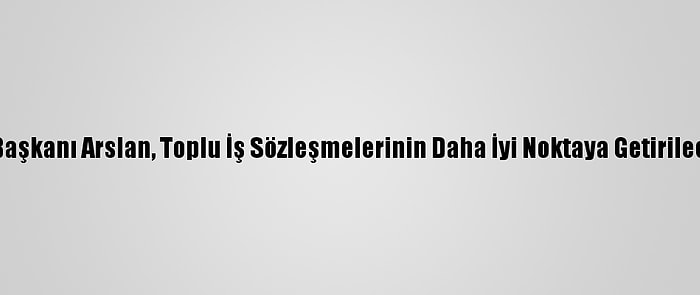 Hak-İş Genel Başkanı Arslan, Toplu İş Sözleşmelerinin Daha İyi Noktaya Getirileceğini Söyledi