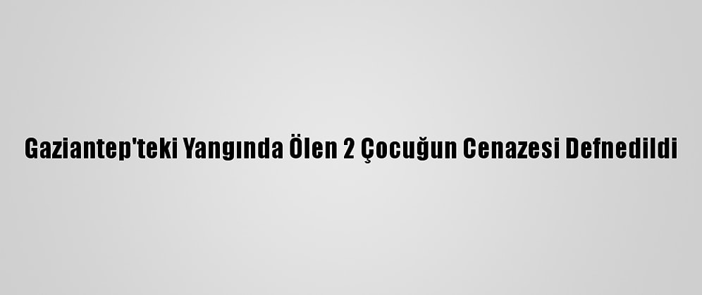 Gaziantep'teki Yangında Ölen 2 Çocuğun Cenazesi Defnedildi