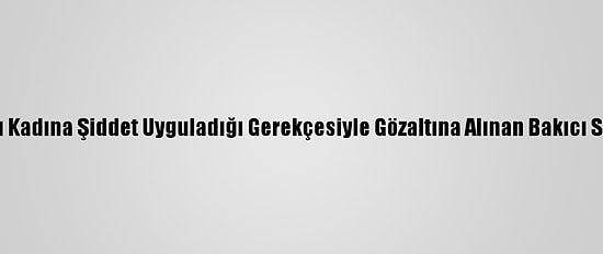 Kadıköy'de Yaşlı Kadına Şiddet Uyguladığı Gerekçesiyle Gözaltına Alınan Bakıcı Serbest Bırakıldı