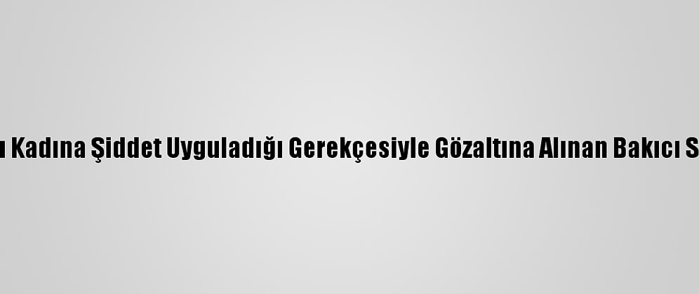 Kadıköy'de Yaşlı Kadına Şiddet Uyguladığı Gerekçesiyle Gözaltına Alınan Bakıcı Serbest Bırakıldı