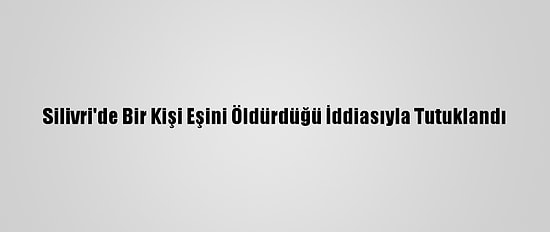 Silivri'de Bir Kişi Eşini Öldürdüğü İddiasıyla Tutuklandı