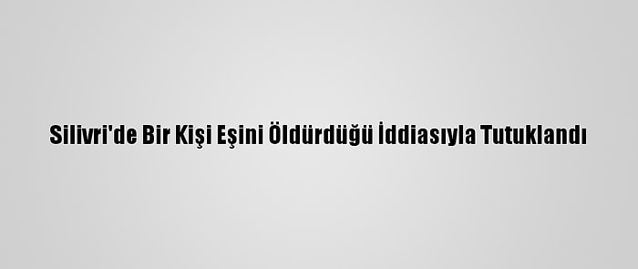 Silivri'de Bir Kişi Eşini Öldürdüğü İddiasıyla Tutuklandı