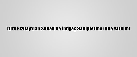 Türk Kızılay'dan Sudan'da İhtiyaç Sahiplerine Gıda Yardımı