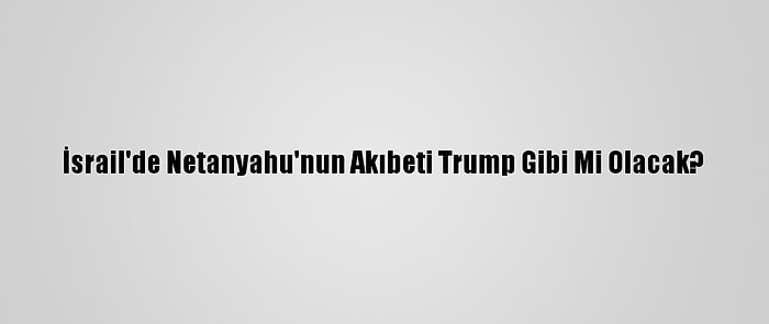 İsrail'de Netanyahu'nun Akıbeti Trump Gibi Mi Olacak?