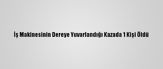 İş Makinesinin Dereye Yuvarlandığı Kazada 1 Kişi Öldü