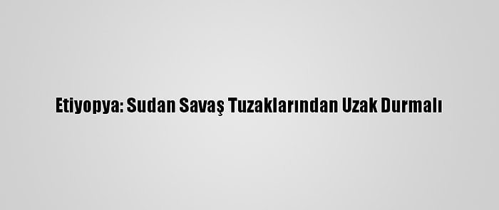 Etiyopya: Sudan Savaş Tuzaklarından Uzak Durmalı