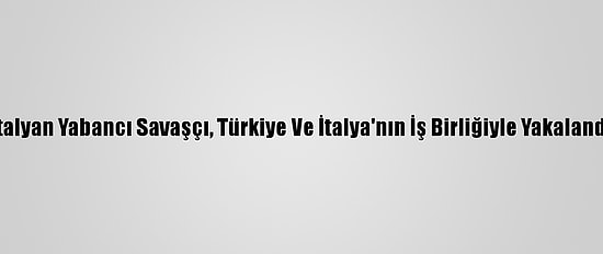 İtalyan Yabancı Savaşçı, Türkiye Ve İtalya'nın İş Birliğiyle Yakalandı