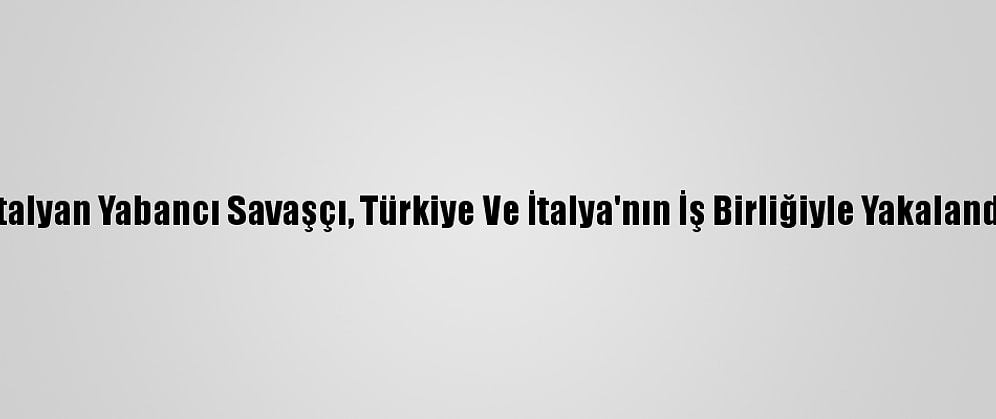 İtalyan Yabancı Savaşçı, Türkiye Ve İtalya'nın İş Birliğiyle Yakalandı