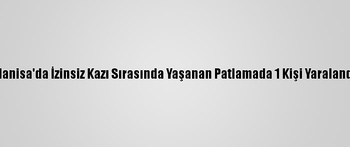 Manisa'da İzinsiz Kazı Sırasında Yaşanan Patlamada 1 Kişi Yaralandı