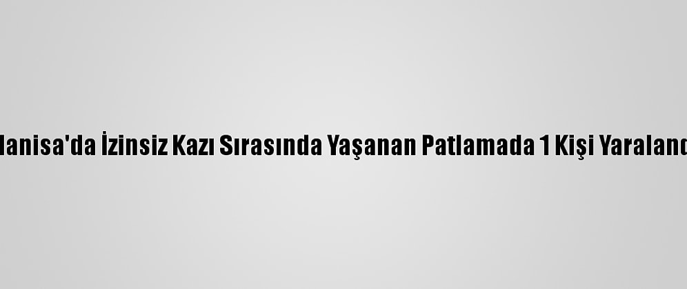 Manisa'da İzinsiz Kazı Sırasında Yaşanan Patlamada 1 Kişi Yaralandı