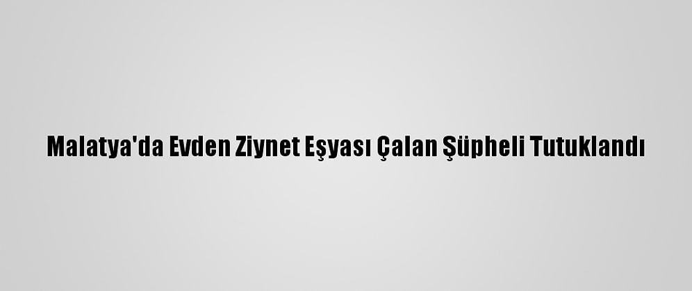 Malatya'da Evden Ziynet Eşyası Çalan Şüpheli Tutuklandı