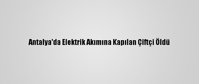 Antalya'da Elektrik Akımına Kapılan Çiftçi Öldü