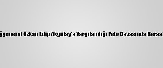 Eski Tuğgeneral Özkan Edip Akgülay'a Yargılandığı Fetö Davasında Beraat Kararı