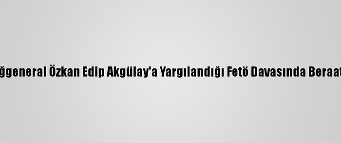 Eski Tuğgeneral Özkan Edip Akgülay'a Yargılandığı Fetö Davasında Beraat Kararı