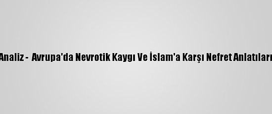Analiz -  Avrupa'da Nevrotik Kaygı Ve İslam'a Karşı Nefret Anlatıları