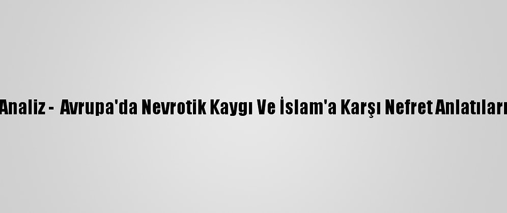 Analiz -  Avrupa'da Nevrotik Kaygı Ve İslam'a Karşı Nefret Anlatıları