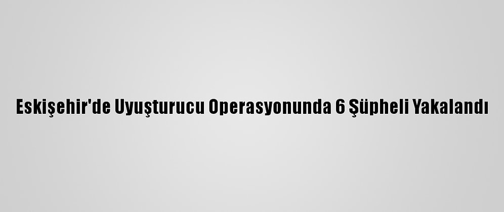 Eskişehir'de Uyuşturucu Operasyonunda 6 Şüpheli Yakalandı