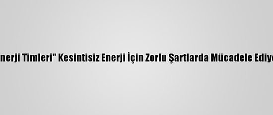 "Enerji Timleri" Kesintisiz Enerji İçin Zorlu Şartlarda Mücadele Ediyor