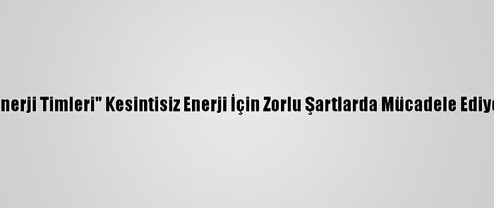 "Enerji Timleri" Kesintisiz Enerji İçin Zorlu Şartlarda Mücadele Ediyor