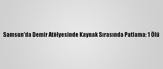 Samsun'da Demir Atölyesinde Kaynak Sırasında Patlama: 1 Ölü
