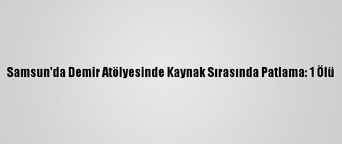 Samsun'da Demir Atölyesinde Kaynak Sırasında Patlama: 1 Ölü