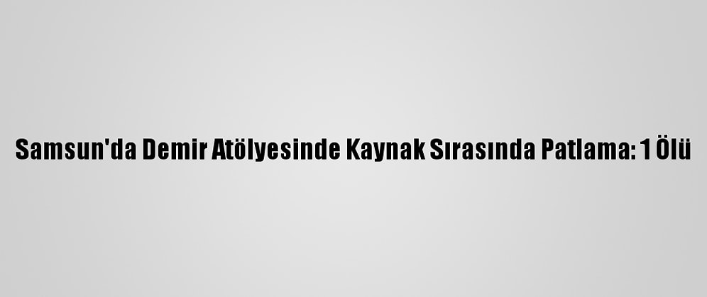 Samsun'da Demir Atölyesinde Kaynak Sırasında Patlama: 1 Ölü