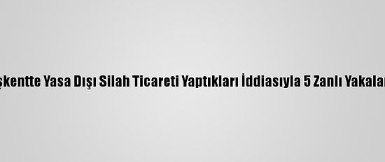 Başkentte Yasa Dışı Silah Ticareti Yaptıkları İddiasıyla 5 Zanlı Yakalandı