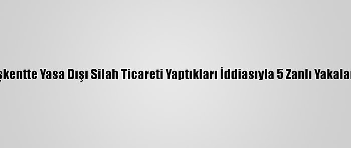 Başkentte Yasa Dışı Silah Ticareti Yaptıkları İddiasıyla 5 Zanlı Yakalandı