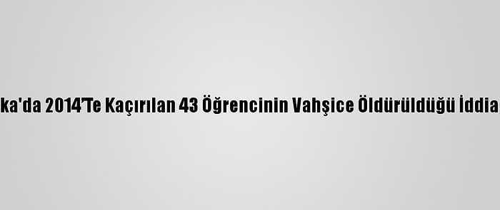 Meksika'da 2014’Te Kaçırılan 43 Öğrencinin Vahşice Öldürüldüğü İddia Edildi