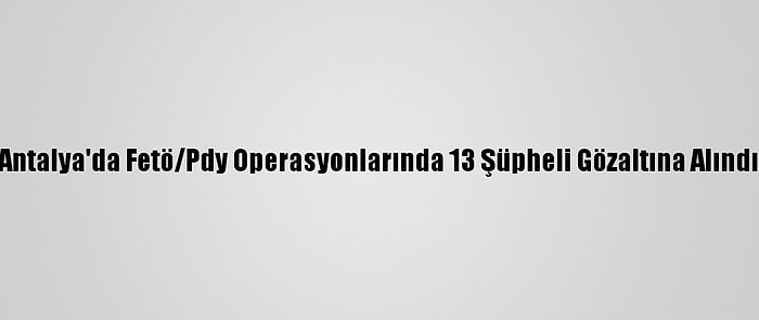 Antalya'da Fetö/Pdy Operasyonlarında 13 Şüpheli Gözaltına Alındı