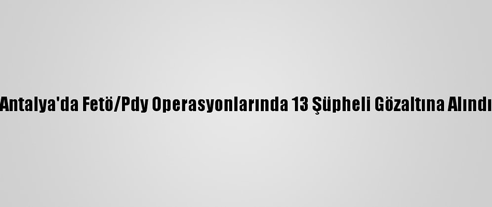Antalya'da Fetö/Pdy Operasyonlarında 13 Şüpheli Gözaltına Alındı