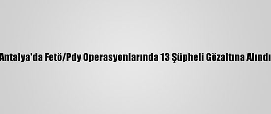 Antalya'da Fetö/Pdy Operasyonlarında 13 Şüpheli Gözaltına Alındı