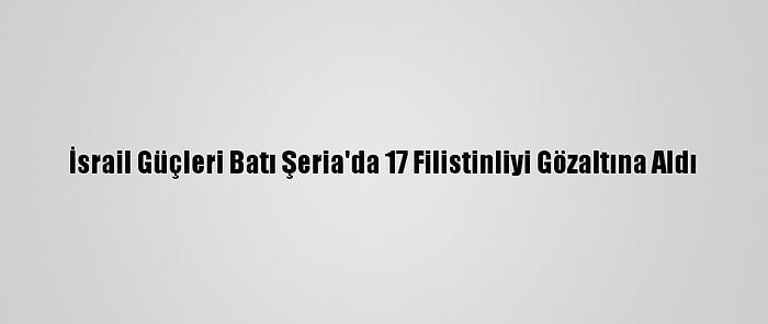 İsrail Güçleri Batı Şeria'da 17 Filistinliyi Gözaltına Aldı