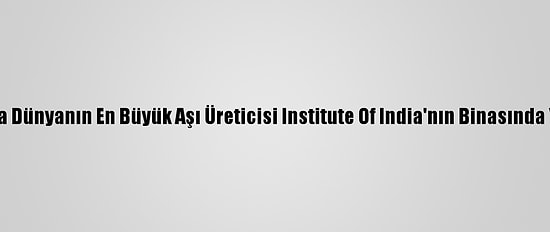 Hindistan'da Dünyanın En Büyük Aşı Üreticisi Institute Of India'nın Binasında Yangın Çıktı