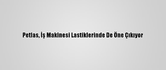Petlas, İş Makinesi Lastiklerinde De Öne Çıkıyor