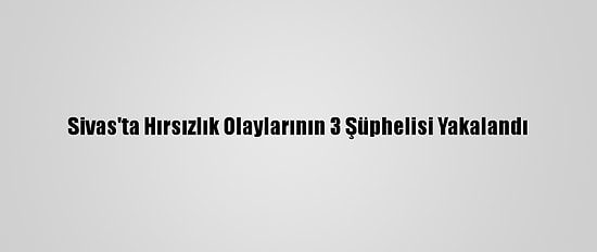 Sivas'ta Hırsızlık Olaylarının 3 Şüphelisi Yakalandı