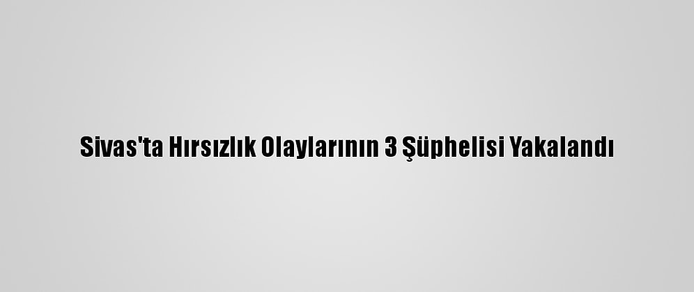 Sivas'ta Hırsızlık Olaylarının 3 Şüphelisi Yakalandı