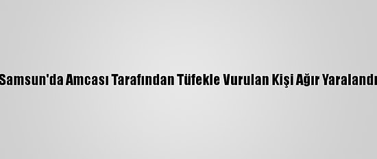 Samsun'da Amcası Tarafından Tüfekle Vurulan Kişi Ağır Yaralandı