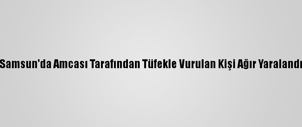 Samsun'da Amcası Tarafından Tüfekle Vurulan Kişi Ağır Yaralandı
