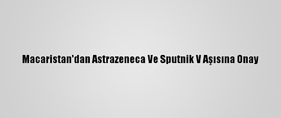 Macaristan'dan Astrazeneca Ve Sputnik V Aşısına Onay