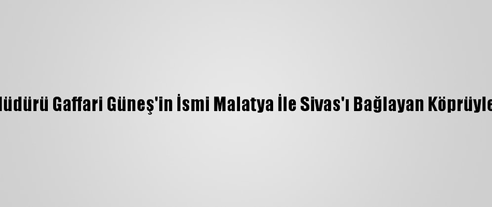 Şehit Polis Müdürü Gaffari Güneş'in İsmi Malatya İle Sivas'ı Bağlayan Köprüyle Yaşatılacak