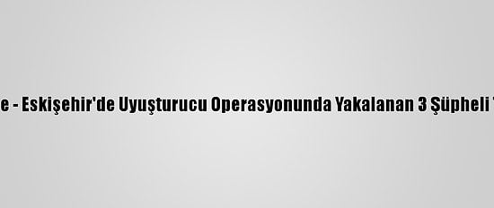 Güncelleme - Eskişehir'de Uyuşturucu Operasyonunda Yakalanan 3 Şüpheli Tutuklandı