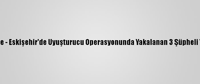 Güncelleme - Eskişehir'de Uyuşturucu Operasyonunda Yakalanan 3 Şüpheli Tutuklandı