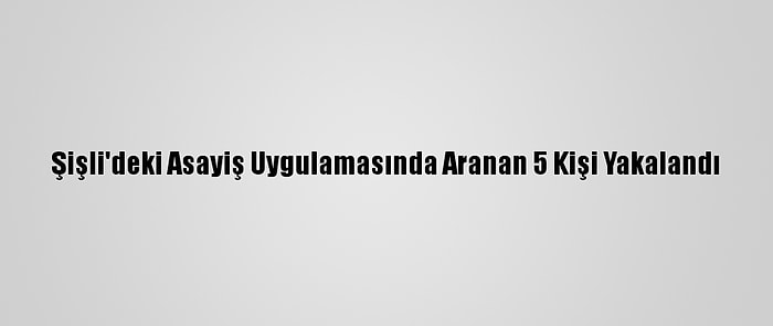 Şişli'deki Asayiş Uygulamasında Aranan 5 Kişi Yakalandı