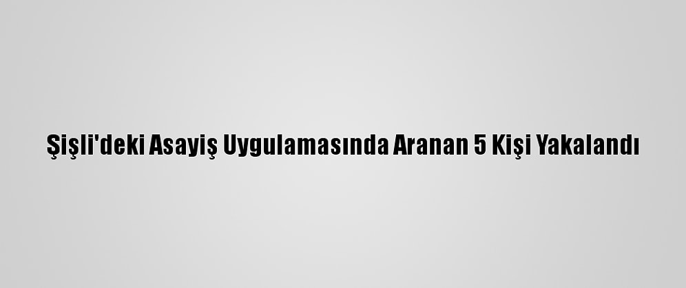Şişli'deki Asayiş Uygulamasında Aranan 5 Kişi Yakalandı