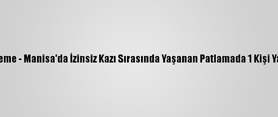 Güncelleme - Manisa'da İzinsiz Kazı Sırasında Yaşanan Patlamada 1 Kişi Yaralandı