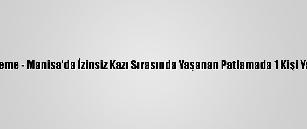 Güncelleme - Manisa'da İzinsiz Kazı Sırasında Yaşanan Patlamada 1 Kişi Yaralandı