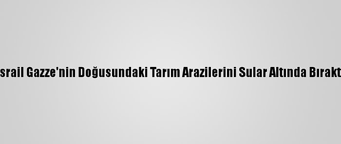 İsrail Gazze'nin Doğusundaki Tarım Arazilerini Sular Altında Bıraktı