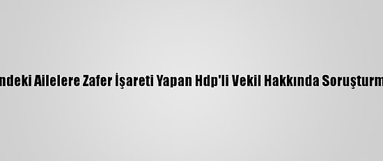 Evlat Nöbetindeki Ailelere Zafer İşareti Yapan Hdp'li Vekil Hakkında Soruşturma Başlatıldı